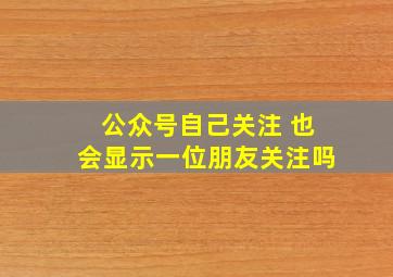 公众号自己关注 也会显示一位朋友关注吗